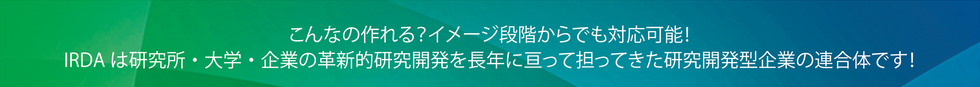 こんなの作れる? イメージ段階からでも対応可能!IRDAは研究所・大学・企業の革新的研究開発を長年に亘って担ってきた研究開発型企業の連合体です!